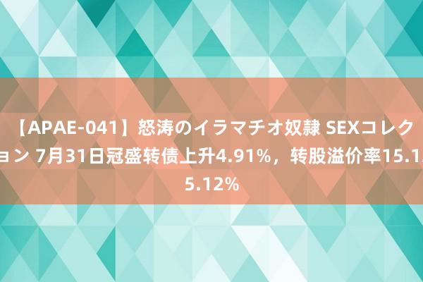 【APAE-041】怒涛のイラマチオ奴隷 SEXコレクション 7月31日冠盛转债上升4.91%，转股溢价率15.12%