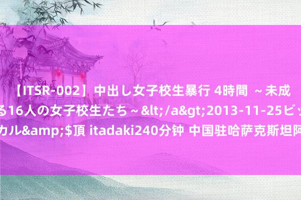 【ITSR-002】中出し女子校生暴行 4時間 ～未成熟なカラダを弄ばれる16人の女子校生たち～</a>2013-11-25ビッグモーカル&$頂 itadaki240分钟 中国驻哈萨克斯坦阿克托别总领事馆举行开馆庆典