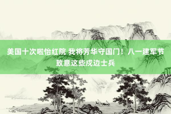 美国十次啦怡红院 我将芳华守国门！八一建军节致意这些戍边士兵