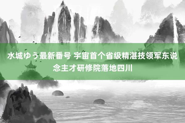 水城ゆう最新番号 宇宙首个省级精湛技领军东说念主才研修院落地四川