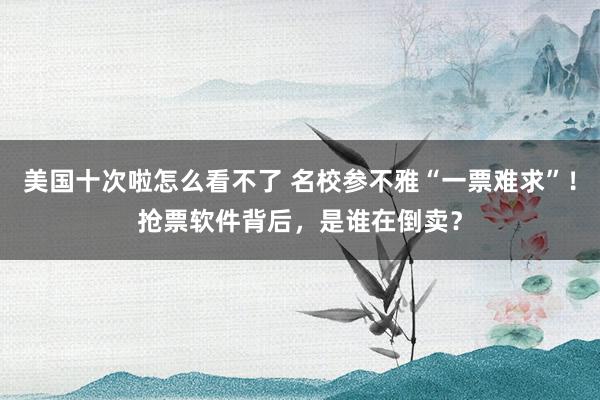 美国十次啦怎么看不了 名校参不雅“一票难求”！抢票软件背后，是谁在倒卖？