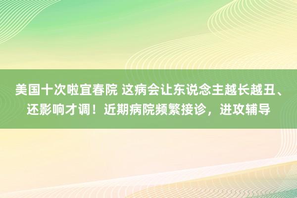 美国十次啦宜春院 这病会让东说念主越长越丑、还影响才调！近期病院频繁接诊，进攻辅导