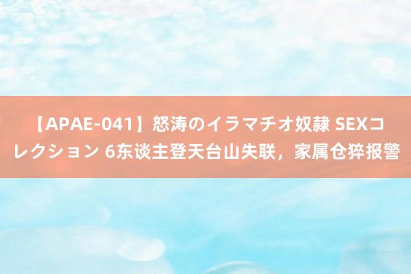 【APAE-041】怒涛のイラマチオ奴隷 SEXコレクション 6东谈主登天台山失联，家属仓猝报警