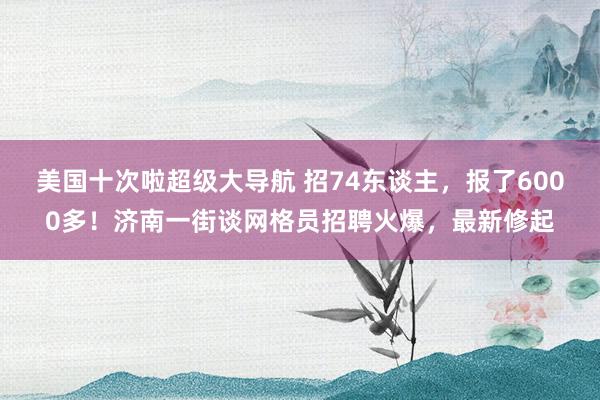 美国十次啦超级大导航 招74东谈主，报了6000多！济南一街谈网格员招聘火爆，最新修起