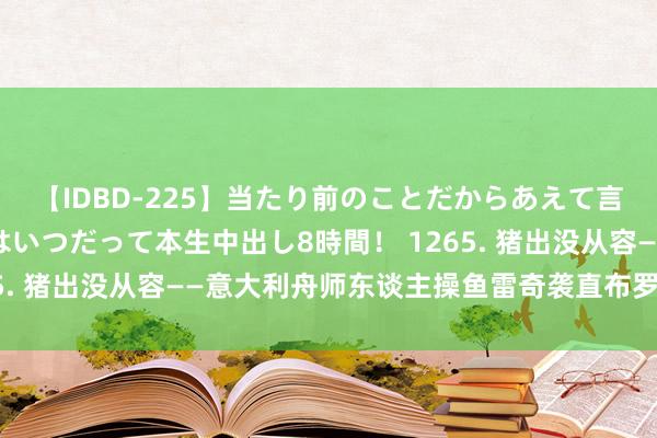 【IDBD-225】当たり前のことだからあえて言わなかったけど…IPはいつだって本生中出し8時間！ 1265. 猪出没从容——意大利舟师东谈主操鱼雷奇袭直布罗陀（下）