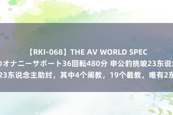 【RKI-068】THE AV WORLD SPECIAL あなただけに 最高のオナニーサポート36回転480分 申公豹挑唆23东说念主助纣，其中4个阐教，19个截教，唯有2东说念主未上封神榜