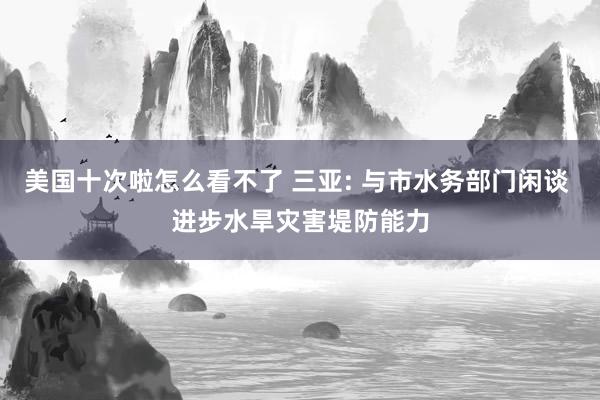 美国十次啦怎么看不了 三亚: 与市水务部门闲谈 进步水旱灾害堤防能力