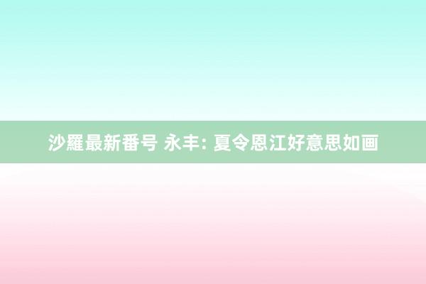 沙羅最新番号 永丰: 夏令恩江好意思如画