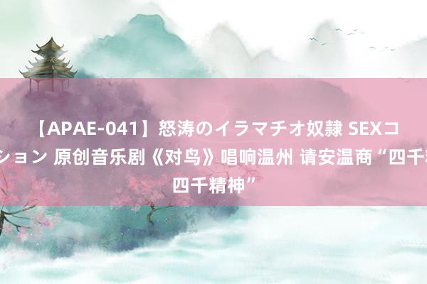 【APAE-041】怒涛のイラマチオ奴隷 SEXコレクション 原创音乐剧《对鸟》唱响温州 请安温商“四千精神”