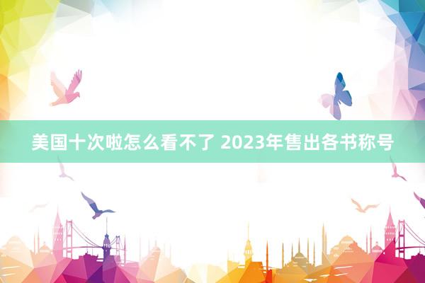 美国十次啦怎么看不了 2023年售出各书称号