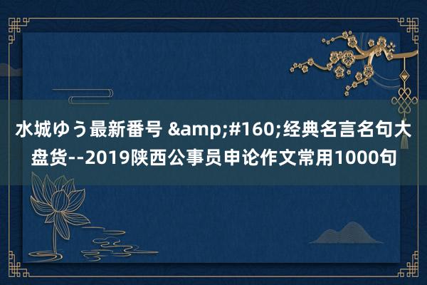 水城ゆう最新番号 &#160;经典名言名句大盘货--2019陕西公事员申论作文常用1000句