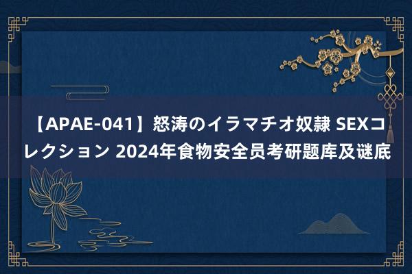 【APAE-041】怒涛のイラマチオ奴隷 SEXコレクション 2024年食物安全员考研题库及谜底