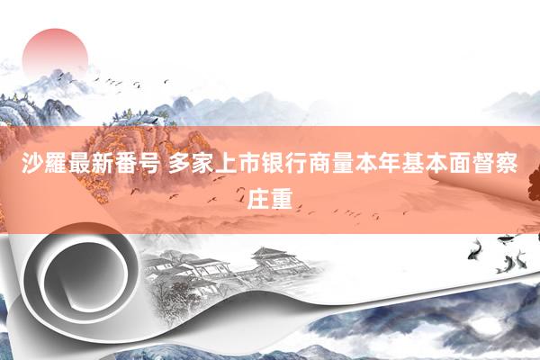 沙羅最新番号 多家上市银行商量本年基本面督察庄重