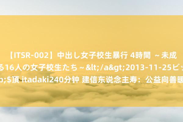 【ITSR-002】中出し女子校生暴行 4時間 ～未成熟なカラダを弄ばれる16人の女子校生たち～</a>2013-11-25ビッグモーカル&$頂 itadaki240分钟 建信东说念主寿：公益向善暖东说念主心 饱读破万东说念主捶显真情