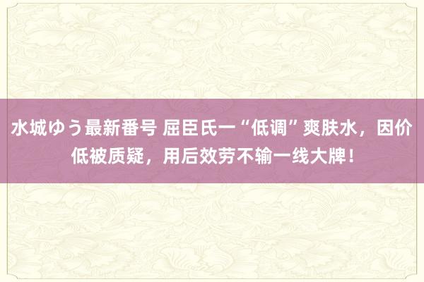 水城ゆう最新番号 屈臣氏一“低调”爽肤水，因价低被质疑，用后效劳不输一线大牌！