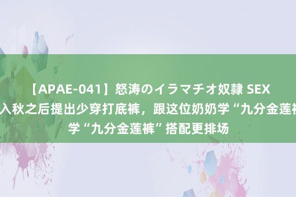 【APAE-041】怒涛のイラマチオ奴隷 SEXコレクション 入秋之后提出少穿打底裤，跟这位奶奶学“九分金莲裤”搭配更排场