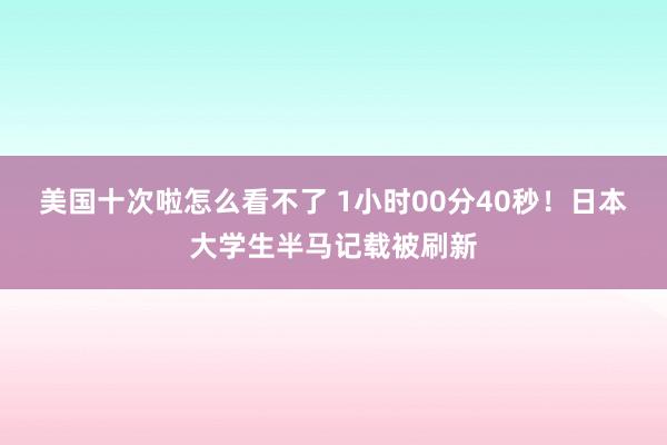 美国十次啦怎么看不了 1小时00分40秒！日本大学生半马记载被刷新