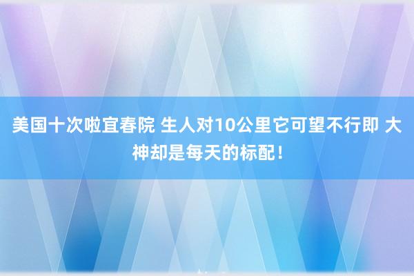 美国十次啦宜春院 生人对10公里它可望不行即 大神却是每天的标配！