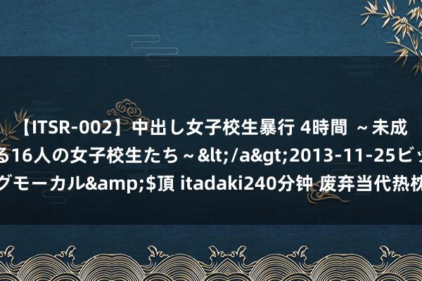 【ITSR-002】中出し女子校生暴行 4時間 ～未成熟なカラダを弄ばれる16人の女子校生たち～</a>2013-11-25ビッグモーカル&$頂 itadaki240分钟 废弃当代热枕：挑战极限，拥抱解放