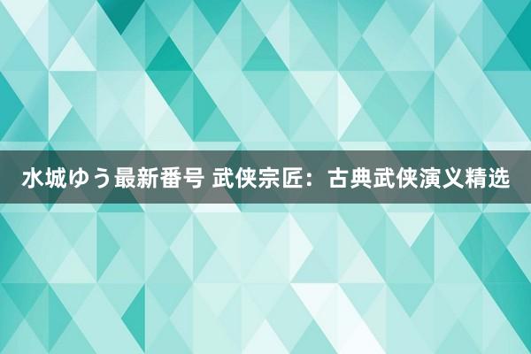 水城ゆう最新番号 武侠宗匠：古典武侠演义精选