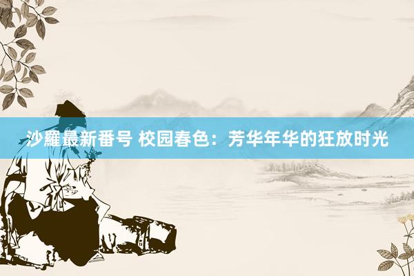 沙羅最新番号 校园春色：芳华年华的狂放时光