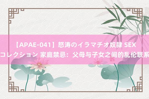 【APAE-041】怒涛のイラマチオ奴隷 SEXコレクション 家庭禁忌：父母与子女之间的乱伦联系