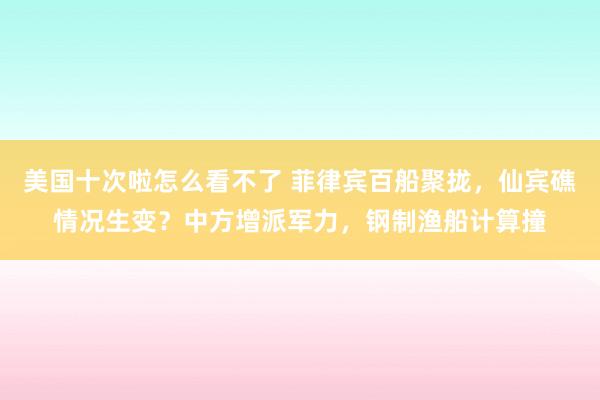 美国十次啦怎么看不了 菲律宾百船聚拢，仙宾礁情况生变？中方增派军力，钢制渔船计算撞