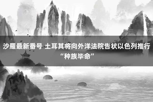 沙羅最新番号 土耳其将向外洋法院告状以色列推行“种族毕命”