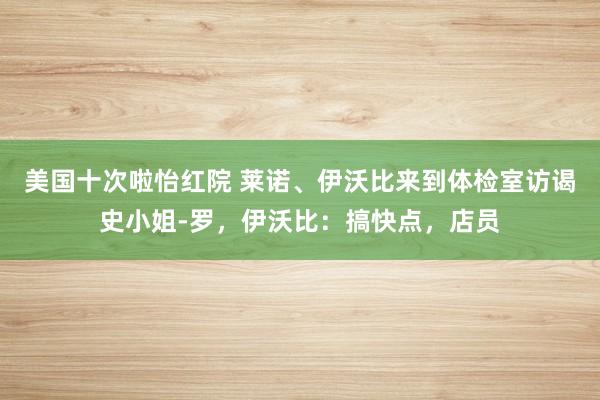 美国十次啦怡红院 莱诺、伊沃比来到体检室访谒史小姐-罗，伊沃比：搞快点，店员