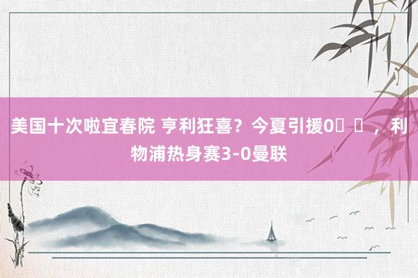 美国十次啦宜春院 亨利狂喜？今夏引援0️⃣，利物浦热身赛3-0曼联