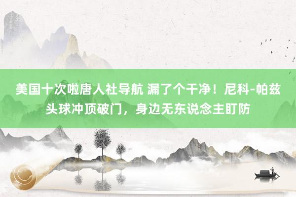 美国十次啦唐人社导航 漏了个干净！尼科-帕兹头球冲顶破门，身边无东说念主盯防