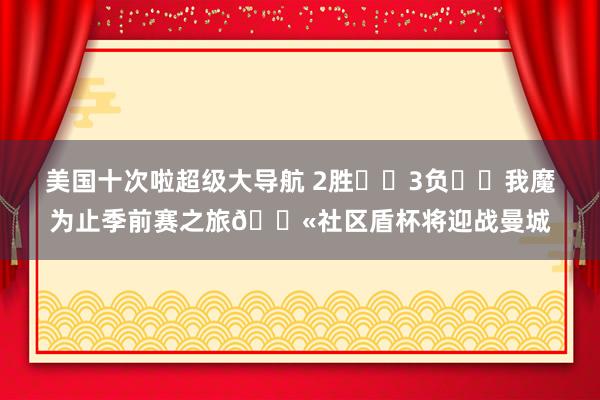 美国十次啦超级大导航 2胜✅️3负❌️我魔为止季前赛之旅?社区盾杯将迎战曼城