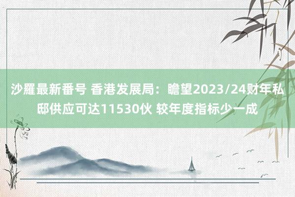 沙羅最新番号 香港发展局：瞻望2023/24财年私邸供应可达11530伙 较年度指标少一成