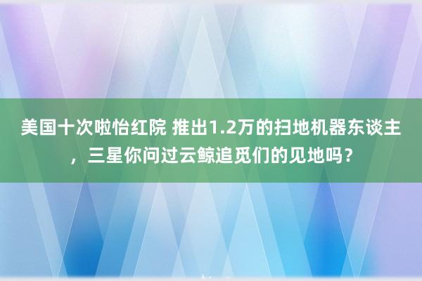 美国十次啦怡红院 推出1.2万的扫地机器东谈主，三星你问过云鲸追觅们的见地吗？