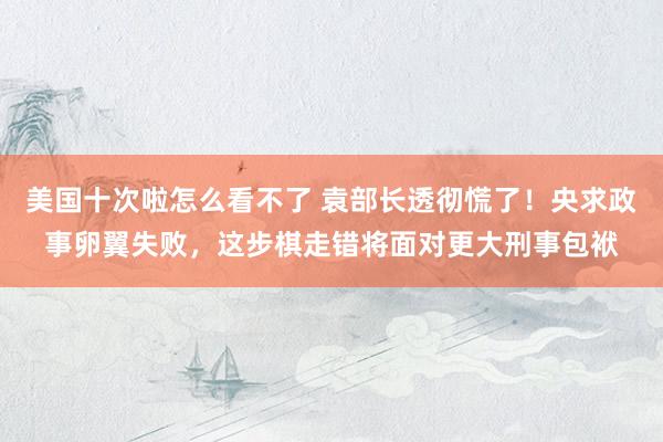 美国十次啦怎么看不了 袁部长透彻慌了！央求政事卵翼失败，这步棋走错将面对更大刑事包袱