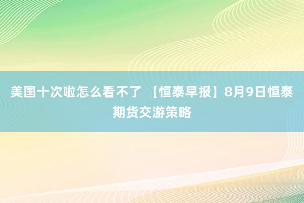 美国十次啦怎么看不了 【恒泰早报】8月9日恒泰期货交游策略