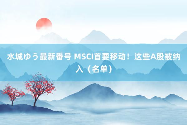 水城ゆう最新番号 MSCI首要移动！这些A股被纳入（名单）