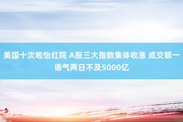 美国十次啦怡红院 A股三大指数集体收涨 成交额一语气两日不及5000亿