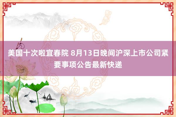 美国十次啦宜春院 8月13日晚间沪深上市公司紧要事项公告最新快递