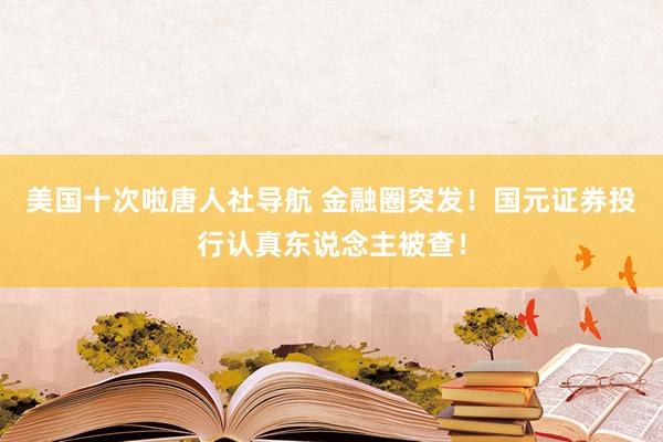 美国十次啦唐人社导航 金融圈突发！国元证券投行认真东说念主被查！