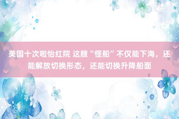 美国十次啦怡红院 这艘“怪船”不仅能下海，还能解放切换形态，还能切换升降船面