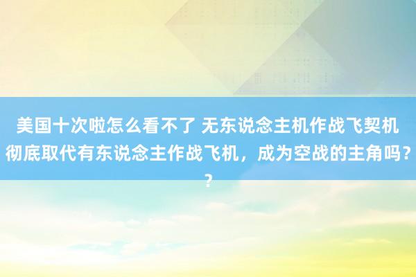 美国十次啦怎么看不了 无东说念主机作战飞契机彻底取代有东说念主作战飞机，成为空战的主角吗？