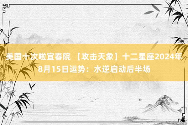 美国十次啦宜春院 【攻击天象】十二星座2024年8月15日运势：水逆启动后半场