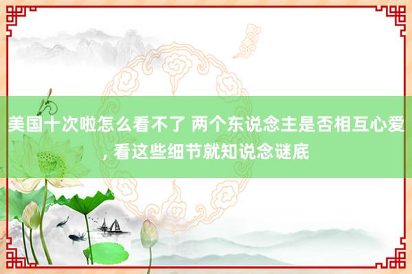 美国十次啦怎么看不了 两个东说念主是否相互心爱， 看这些细节就知说念谜底