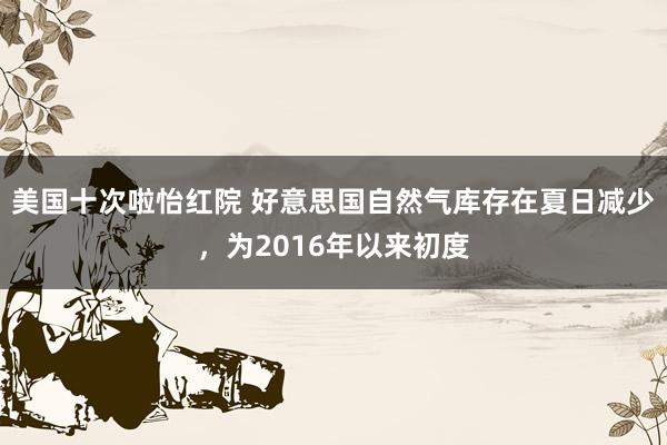 美国十次啦怡红院 好意思国自然气库存在夏日减少，为2016年以来初度