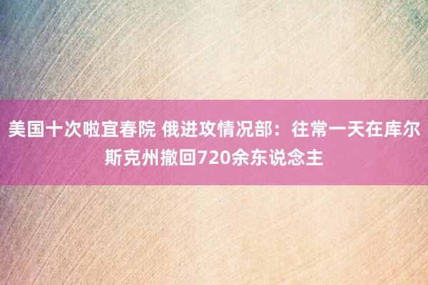 美国十次啦宜春院 俄进攻情况部：往常一天在库尔斯克州撤回720余东说念主