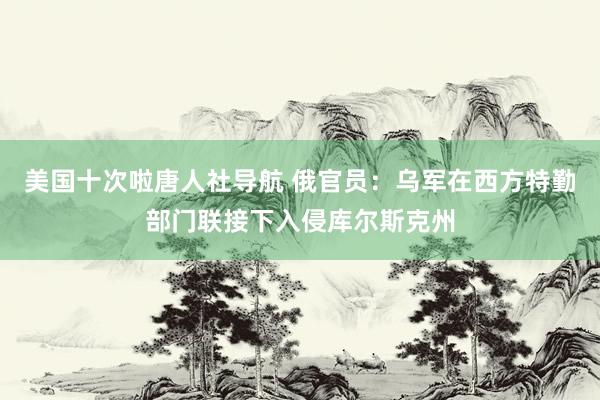 美国十次啦唐人社导航 俄官员：乌军在西方特勤部门联接下入侵库尔斯克州