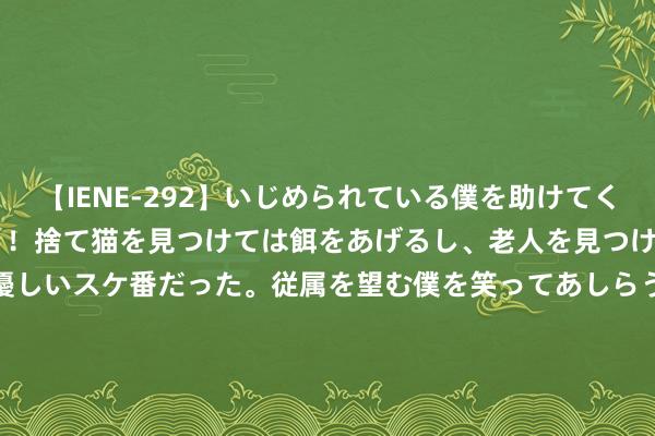 【IENE-292】いじめられている僕を助けてくれたのは まさかのスケ番！！捨て猫を見つけては餌をあげるし、老人を見つけては席を譲るうわさ通りの優しいスケ番だった。従属を望む僕を笑ってあしらうも、徐々にサディスティックな衝動が芽生え始めた高3の彼女</a>2013-07-18アイエナジー&$IE NERGY！117分钟 山东博物馆声明：永恒免费通达，从未授权任何平台或个东说念主销售门票