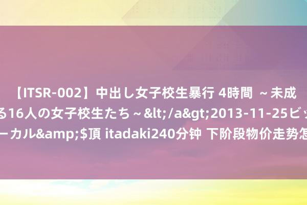 【ITSR-002】中出し女子校生暴行 4時間 ～未成熟なカラダを弄ばれる16人の女子校生たち～</a>2013-11-25ビッグモーカル&$頂 itadaki240分钟 下阶段物价走势怎么？国度统计局答海报新闻