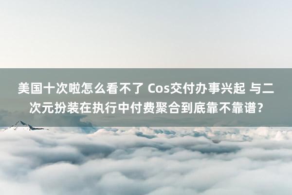 美国十次啦怎么看不了 Cos交付办事兴起 与二次元扮装在执行中付费聚合到底靠不靠谱？